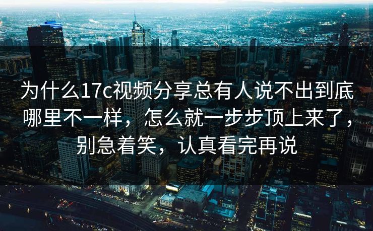 为什么17c视频分享总有人说不出到底哪里不一样,怎么就一步步顶上来了,别急着笑,认真看完再说 为什么17c视频分享总有人说不出到底哪里不一样,怎么就一步步顶上来了,别急着笑,认真看完再说