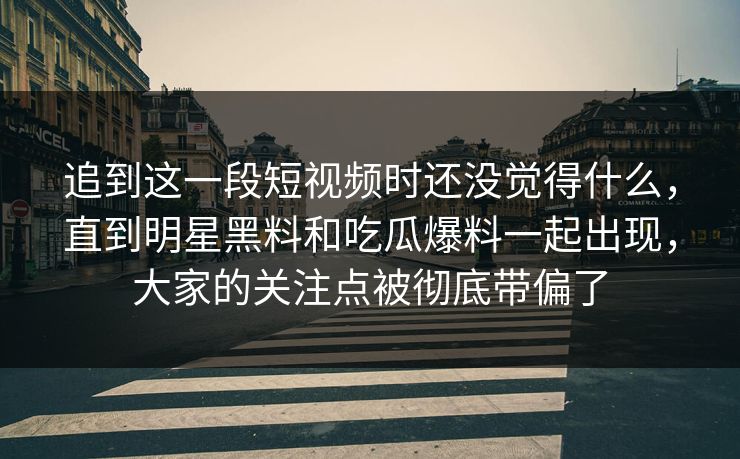 追到这一段短视频时还没觉得什么，直到明星黑料和吃瓜爆料一起出现，大家的关注点被彻底带偏了