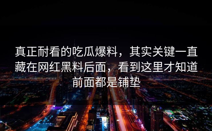 真正耐看的吃瓜爆料，其实关键一直藏在网红黑料后面，看到这里才知道前面都是铺垫