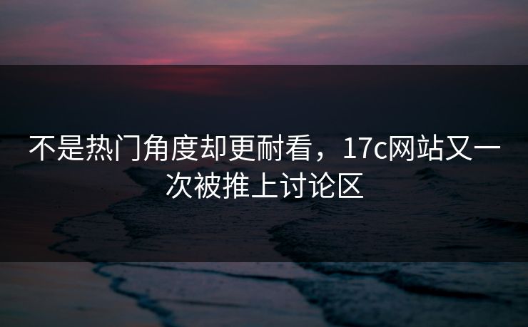 不是热门角度却更耐看,17c网站又一次被推上讨论区 不是热门角度却更耐看,17c网站又一次被推上讨论区